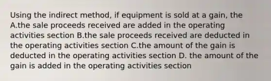 Using the indirect method, if equipment is sold at a gain, the A.the sale proceeds received are added in the operating activities section B.the sale proceeds received are deducted in the operating activities section C.the amount of the gain is deducted in the operating activities section D. the amount of the gain is added in the operating activities section