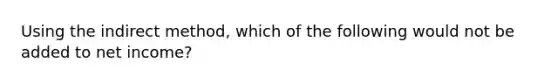 Using the indirect method, which of the following would not be added to net income?