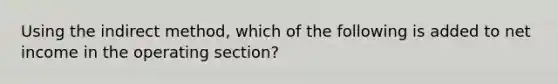 Using the indirect method, which of the following is added to net income in the operating section?