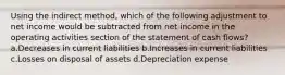 Using the indirect method, which of the following adjustment to net income would be subtracted from net income in the operating activities section of the statement of cash flows? a.Decreases in current liabilities b.Increases in current liabilities c.Losses on disposal of assets d.Depreciation expense