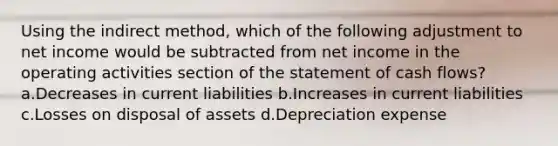 Using the indirect method, which of the following adjustment to net income would be subtracted from net income in the operating activities section of the statement of cash flows? a.Decreases in current liabilities b.Increases in current liabilities c.Losses on disposal of assets d.Depreciation expense