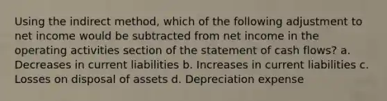 Using the indirect method, which of the following adjustment to net income would be subtracted from net income in the operating activities section of the statement of cash flows? a. Decreases in current liabilities b. Increases in current liabilities c. Losses on disposal of assets d. Depreciation expense