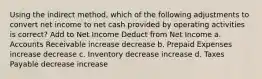 Using the indirect method, which of the following adjustments to convert net income to net cash provided by operating activities is correct? Add to Net Income Deduct from Net Income a. Accounts Receivable increase decrease b. Prepaid Expenses increase decrease c. Inventory decrease increase d. Taxes Payable decrease increase