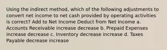 Using the indirect method, which of the following adjustments to convert net income to net cash provided by operating activities is correct? Add to Net Income Deduct from Net Income a. Accounts Receivable increase decrease b. Prepaid Expenses increase decrease c. Inventory decrease increase d. Taxes Payable decrease increase