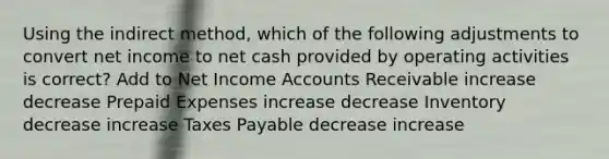 Using the indirect method, which of the following adjustments to convert net income to net cash provided by operating activities is correct? Add to Net Income Accounts Receivable increase decrease Prepaid Expenses increase decrease Inventory decrease increase Taxes Payable decrease increase