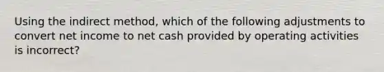 Using the indirect method, which of the following adjustments to convert net income to net cash provided by operating activities is incorrect?