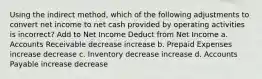 Using the indirect method, which of the following adjustments to convert net income to net cash provided by operating activities is incorrect? Add to Net Income Deduct from Net Income a. Accounts Receivable decrease increase b. Prepaid Expenses increase decrease c. Inventory decrease increase d. Accounts Payable increase decrease