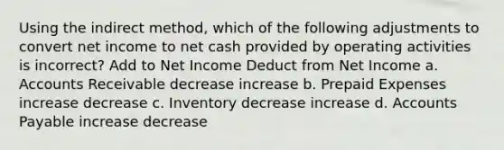 Using the indirect method, which of the following adjustments to convert net income to net cash provided by operating activities is incorrect? Add to Net Income Deduct from Net Income a. Accounts Receivable decrease increase b. <a href='https://www.questionai.com/knowledge/kUVcSWv2zu-prepaid-expenses' class='anchor-knowledge'>prepaid expenses</a> increase decrease c. Inventory decrease increase d. <a href='https://www.questionai.com/knowledge/kWc3IVgYEK-accounts-payable' class='anchor-knowledge'>accounts payable</a> increase decrease