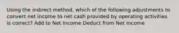 Using the indirect method, which of the following adjustments to convert net income to net cash provided by operating activities is correct? Add to Net Income Deduct from Net Income