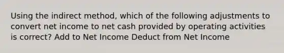 Using the indirect method, which of the following adjustments to convert net income to net cash provided by operating activities is correct? Add to Net Income Deduct from Net Income