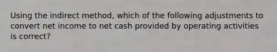 Using the indirect method, which of the following adjustments to convert net income to net cash provided by operating activities is correct?