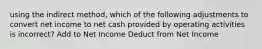 using the indirect method, which of the following adjustments to convert net income to net cash provided by operating activities is incorrect? Add to Net Income Deduct from Net Income