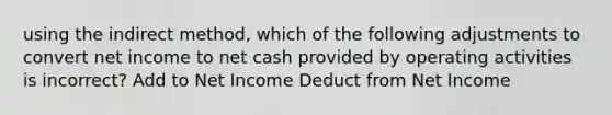 using the indirect method, which of the following adjustments to convert net income to net cash provided by operating activities is incorrect? Add to Net Income Deduct from Net Income