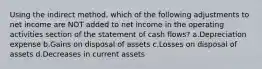 Using the indirect method, which of the following adjustments to net income are NOT added to net income in the operating activities section of the statement of cash flows? a.Depreciation expense b.Gains on disposal of assets c.Losses on disposal of assets d.Decreases in current assets