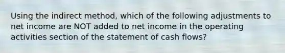 Using the indirect method, which of the following adjustments to net income are NOT added to net income in the operating activities section of the statement of cash flows?