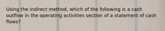 Using the indirect method, which of the following is a cash outflow in the operating activities section of a statement of cash flows?