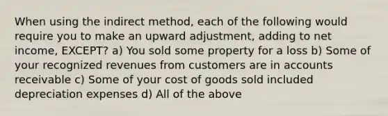 When using the indirect method, each of the following would require you to make an upward adjustment, adding to net income, EXCEPT? a) You sold some property for a loss b) Some of your recognized revenues from customers are in accounts receivable c) Some of your cost of goods sold included depreciation expenses d) All of the above