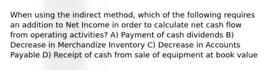 When using the indirect method, which of the following requires an addition to Net Income in order to calculate net cash flow from operating activities? A) Payment of cash dividends B) Decrease in Merchandize Inventory C) Decrease in <a href='https://www.questionai.com/knowledge/kWc3IVgYEK-accounts-payable' class='anchor-knowledge'>accounts payable</a> D) Receipt of cash from sale of equipment at book value