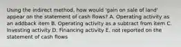 Using the indirect method, how would 'gain on sale of land' appear on the statement of cash flows? A. Operating activity as an addback item B. Operating activity as a subtract from item C. Investing activity D. Financing activity E. not reported on the statement of cash flows