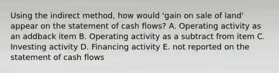 Using the indirect method, how would 'gain on sale of land' appear on the statement of cash flows? A. Operating activity as an addback item B. Operating activity as a subtract from item C. Investing activity D. Financing activity E. not reported on the statement of cash flows