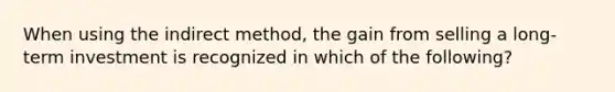 When using the indirect method, the gain from selling a long-term investment is recognized in which of the following? ​