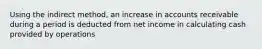 Using the indirect method, an increase in accounts receivable during a period is deducted from net income in calculating cash provided by operations