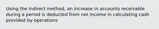 Using the indirect method, an increase in accounts receivable during a period is deducted from net income in calculating cash provided by operations