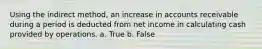 Using the indirect method, an increase in accounts receivable during a period is deducted from net income in calculating cash provided by operations. a. True b. False