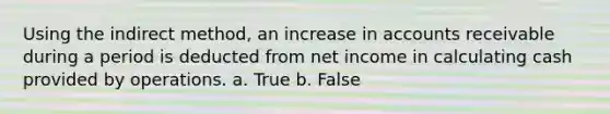 Using the indirect method, an increase in accounts receivable during a period is deducted from net income in calculating cash provided by operations. a. True b. False