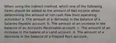 When using the indirect method, which one of the following items should be added to the amount of Net Income when determining the amount of net cash flow from operating activities? a. The amount of a decrease in the balance of a Salaries Payable account. b. The amount of an increase in the balance of an Accounts Receivable account. c. The amount of an increase in the balane of a Land account. d. The amount of a decrease in the balance of a Prepaid Rent account.