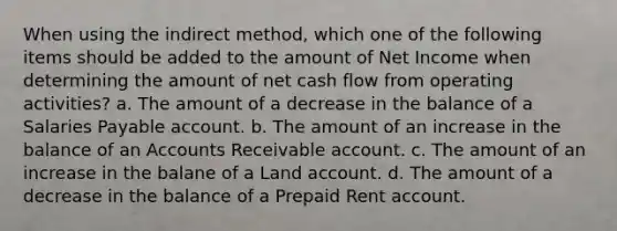 When using the indirect method, which one of the following items should be added to the amount of Net Income when determining the amount of net cash flow from operating activities? a. The amount of a decrease in the balance of a Salaries Payable account. b. The amount of an increase in the balance of an Accounts Receivable account. c. The amount of an increase in the balane of a Land account. d. The amount of a decrease in the balance of a Prepaid Rent account.