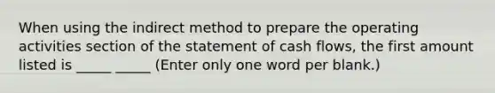 When using the indirect method to prepare the operating activities section of the statement of cash flows, the first amount listed is _____ _____ (Enter only one word per blank.)