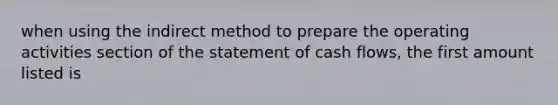 when using the indirect method to prepare the operating activities section of the statement of cash flows, the first amount listed is