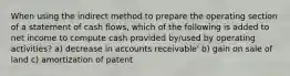 When using the indirect method to prepare the operating section of a statement of cash flows, which of the following is added to net income to compute cash provided by/used by operating activities? a) decrease in accounts receivable' b) gain on sale of land c) amortization of patent