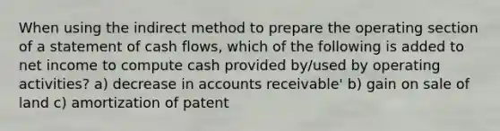 When using the indirect method to prepare the operating section of a statement of cash flows, which of the following is added to net income to compute cash provided by/used by operating activities? a) decrease in accounts receivable' b) gain on sale of land c) amortization of patent