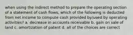 when using the indirect method to prepare the operating section of a statement of cash flows, which of the following is deducted from net income to compute cash provided by/used by operating activities? a. decrease in accounts receivable b. gain on sale of land c. amortization of patent d. all of the choices are correct