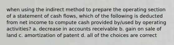 when using the indirect method to prepare the operating section of a statement of cash flows, which of the following is deducted from net income to compute cash provided by/used by operating activities? a. decrease in accounts receivable b. gain on sale of land c. amortization of patent d. all of the choices are correct