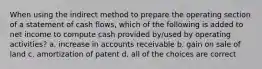 When using the indirect method to prepare the operating section of a statement of cash flows, which of the following is added to net income to compute cash provided by/used by operating activities? a. increase in accounts receivable b. gain on sale of land c. amortization of patent d. all of the choices are correct