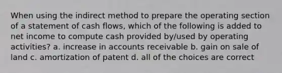 When using the indirect method to prepare the operating section of a statement of cash flows, which of the following is added to net income to compute cash provided by/used by operating activities? a. increase in accounts receivable b. gain on sale of land c. amortization of patent d. all of the choices are correct