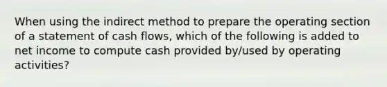 When using the indirect method to prepare the operating section of a statement of cash flows, which of the following is added to net income to compute cash provided by/used by operating activities?