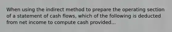 When using the indirect method to prepare the operating section of a statement of cash flows, which of the following is deducted from net income to compute cash provided...