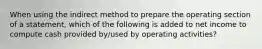 When using the indirect method to prepare the operating section of a statement, which of the following is added to net income to compute cash provided by/used by operating activities?