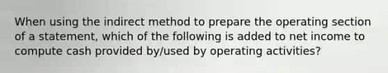 When using the indirect method to prepare the operating section of a statement, which of the following is added to net income to compute cash provided by/used by operating activities?