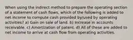 When using the indirect method to prepare the operating section of a statement of cash flows, which of the following is added to net income to compute cash provided by/used by operating activities? a) Gain on sale of land. b) Increase in accounts receivable. c) Amortization of patent. d) All of these are added to net income to arrive at cash flow from operating activities.