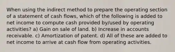 When using the indirect method to prepare the operating section of a statement of cash flows, which of the following is added to net income to compute cash provided by/used by operating activities? a) Gain on sale of land. b) Increase in accounts receivable. c) Amortization of patent. d) All of these are added to net income to arrive at cash flow from operating activities.