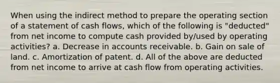 When using the indirect method to prepare the operating section of a statement of cash flows, which of the following is "deducted" from net income to compute cash provided by/used by operating activities? a. Decrease in accounts receivable. b. Gain on sale of land. c. Amortization of patent. d. All of the above are deducted from net income to arrive at cash flow from operating activities.