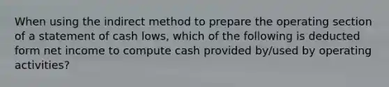 When using the indirect method to prepare the operating section of a statement of cash lows, which of the following is deducted form net income to compute cash provided by/used by operating activities?