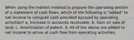 When using the indirect method to prepare the operating section of a statement of cash flows, which of the following is "added" to net income to compute cash provided by/used by operating activities? a. Increase in accounts receivable. b. Gain on sale of land. c. Amortization of patent. d. All of the above are added to net income to arrive at cash flow from operating activities.