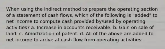 When using the indirect method to prepare the operating section of a statement of cash flows, which of the following is "added" to net income to compute cash provided by/used by operating activities? a. Increase in accounts receivable. b. Gain on sale of land. c. Amortization of patent. d. All of the above are added to net income to arrive at cash flow from operating activities.