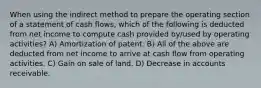 When using the indirect method to prepare the operating section of a statement of cash flows, which of the following is deducted from net income to compute cash provided by/used by operating activities? A) Amortization of patent. B) All of the above are deducted from net income to arrive at cash flow from operating activities. C) Gain on sale of land. D) Decrease in accounts receivable.